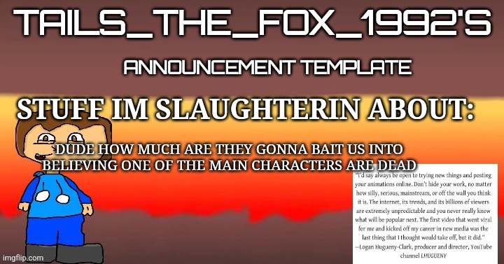 Tails_the_fox_1992s SOU template | DUDE HOW MUCH ARE THEY GONNA BAIT US INTO BELIEVING ONE OF THE MAIN CHARACTERS ARE DEAD | image tagged in tails_the_fox_1992s sou template | made w/ Imgflip meme maker