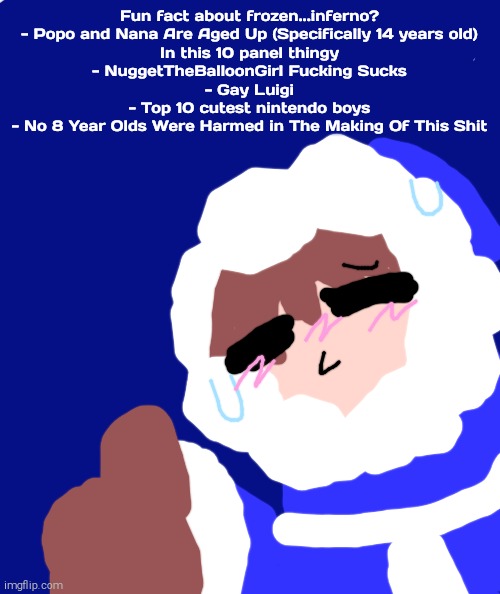 Fun Facts about Frozen...inferno? | Fun fact about frozen...inferno?
- Popo and Nana Are Aged Up (Specifically 14 years old)
In this 10 panel thingy
- NuggetTheBalloonGirl Fucking Sucks
- Gay Luigi
- Top 10 cutest nintendo boys
- No 8 Year Olds Were Harmed in The Making Of This Shit | image tagged in ice climbers,shitpost,aaaaaaaaaaaaaaaaaaaaaaaaaaa | made w/ Imgflip meme maker