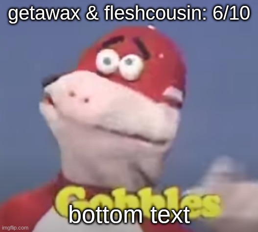 gobbles | getawax & fleshcousin: 6/10; bottom text | image tagged in gobbles | made w/ Imgflip meme maker