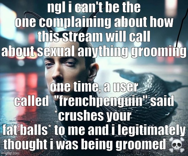 i was actually a different level of stupid | ngl i can't be the one complaining about how this stream will call about sexual anything grooming; one time, a user called  "frenchpenguin" said *crushes your 
fat balls* to me and i legitimately thought i was being groomed ☠️ | image tagged in slug shady | made w/ Imgflip meme maker