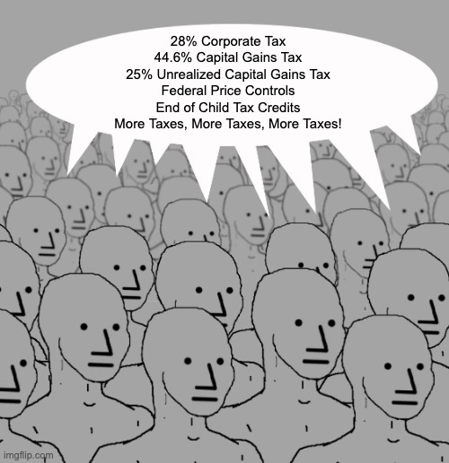 More Taxes | 28% Corporate Tax
44.6% Capital Gains Tax
25% Unrealized Capital Gains Tax
Federal Price Controls
End of Child Tax Credits
More Taxes, More Taxes, More Taxes! | image tagged in taxes,capital gains taxes | made w/ Imgflip meme maker