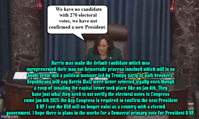 January 6th 2025 NON -POTUS | We have no candidate with 270 electoral votes, we have not confirmed a new President. Harris was made the default candidate which was unrepresented their was not democratic process involved which will in no doubt grow into a political monster led by Trumps party of oath breakers.
Republicans will say Harris Walz were never selected legally even though a coup of invading the capital never took place like on Jan 6th. They have just what they need to not verify the electoral votes to Congress come Jan 6th 2025 the day Congress is required to confirm the next President & VP I see the USA will no longer exist as a country with a elected government. I hope there is plans in the works for a Democrat primary vote for President & VP. | image tagged in january 6th 2025,trump's revenge,chaos over kamala,reichwing rejectors,election tampering,insurrection jan 6th 2025 | made w/ Imgflip meme maker