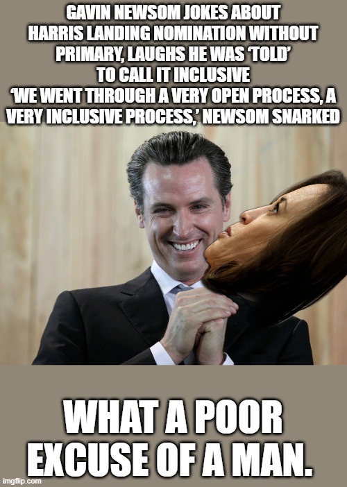 Newsom then joked that Democrats held a 30-minute convention between tweets by Biden on July 21 announcing he left the race | GAVIN NEWSOM JOKES ABOUT HARRIS LANDING NOMINATION WITHOUT PRIMARY, LAUGHS HE WAS ‘TOLD’ TO CALL IT INCLUSIVE
‘WE WENT THROUGH A VERY OPEN PROCESS, A VERY INCLUSIVE PROCESS,’ NEWSOM SNARKED; WHAT A POOR EXCUSE OF A MAN. | image tagged in scheming gavin newsom | made w/ Imgflip meme maker