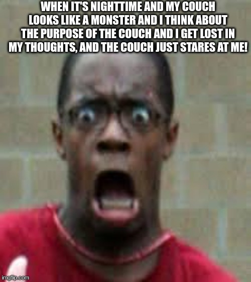 Scared Black Guy | WHEN IT'S NIGHTTIME AND MY COUCH LOOKS LIKE A MONSTER AND I THINK ABOUT THE PURPOSE OF THE COUCH AND I GET LOST IN MY THOUGHTS, AND THE COUCH JUST STARES AT ME! | image tagged in scared black guy | made w/ Imgflip meme maker