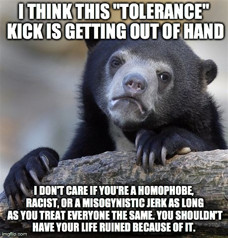 Confession Bear | I THINK THIS "TOLERANCE" KICK IS GETTING OUT OF HAND I DON'T CARE IF YOU'RE A HOMOPHOBE, RACIST, OR A MISOGYNISTIC JERK AS LONG AS YOU TREAT | image tagged in memes,confession bear,AdviceAnimals | made w/ Imgflip meme maker