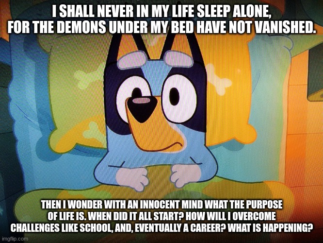 Bluey in bed | I SHALL NEVER IN MY LIFE SLEEP ALONE, FOR THE DEMONS UNDER MY BED HAVE NOT VANISHED. THEN I WONDER WITH AN INNOCENT MIND WHAT THE PURPOSE OF LIFE IS. WHEN DID IT ALL START? HOW WILL I OVERCOME CHALLENGES LIKE SCHOOL, AND, EVENTUALLY A CAREER? WHAT IS HAPPENING? | image tagged in bluey in bed | made w/ Imgflip meme maker