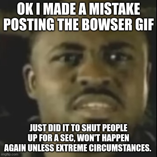 Apology | OK I MADE A MISTAKE POSTING THE BOWSER GIF; JUST DID IT TO SHUT PEOPLE UP FOR A SEC, WON'T HAPPEN AGAIN UNLESS EXTREME CIRCUMSTANCES. | image tagged in wtf 17 | made w/ Imgflip meme maker