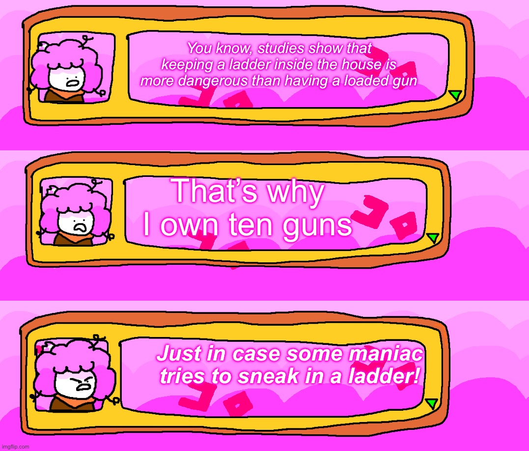 This took a long time… | You know, studies show that keeping a ladder inside the house is more dangerous than having a loaded gun; That’s why I own ten guns; Just in case some maniac tries to sneak in a ladder! | made w/ Imgflip meme maker