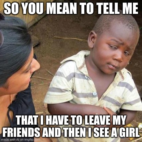 See A Girl | SO YOU MEAN TO TELL ME; THAT I HAVE TO LEAVE MY FRIENDS AND THEN I SEE A GIRL | image tagged in memes,third world skeptical kid | made w/ Imgflip meme maker