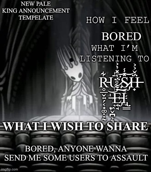 Pale king announcement template | BORED; R̵̥̲̬͍̗͔̟͚̣̣̰͋Ư̷̡̹̩͓̼̰̦̄̍͝S̷̡̝͓̫̠̹̲̽̾͝Ḧ̶̟́̌͐͐ ̶̖͖̬̪͕͉̍͝E̵̡̘̘̓͌̊̈́̒̽̓͐͠͝Ι̢̘͇; BORED, ANYONE WANNA SEND ME SOME USERS TO ASSAULT | image tagged in pale king announcement template | made w/ Imgflip meme maker