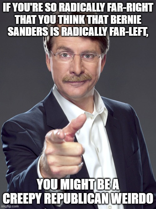 It's weird how badly far-right creeps misunderstand the political spectrum. | IF YOU'RE SO RADICALLY FAR-RIGHT
THAT YOU THINK THAT BERNIE
SANDERS IS RADICALLY FAR-LEFT, YOU MIGHT BE A
CREEPY REPUBLICAN WEIRDO | image tagged in jeff foxworthy,creepy,weird,republican,bernie sanders,leftist | made w/ Imgflip meme maker