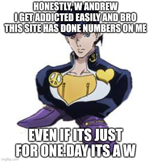 shoesuke | HONESTLY, W ANDREW
I GET ADDICTED EASILY AND BRO THIS SITE HAS DONE NUMBERS ON ME; EVEN IF ITS JUST FOR ONE.DAY ITS A W | image tagged in shoesuke | made w/ Imgflip meme maker