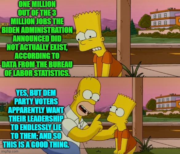 Dem Party voters are getting what they want.  It's just that nobody sane wants what they want. | ONE MILLION OUT OF THE 3 MILLION JOBS THE BIDEN ADMINISTRATION ANNOUNCED DID NOT ACTUALLY EXIST, ACCORDING TO DATA FROM THE BUREAU OF LABOR STATISTICS. YES, BUT DEM PARTY VOTERS APPARENTLY WANT THEIR LEADERSHIP TO ENDLESSLY LIE TO THEM; AND SO THIS IS A GOOD THING. | image tagged in simpsons so far | made w/ Imgflip meme maker