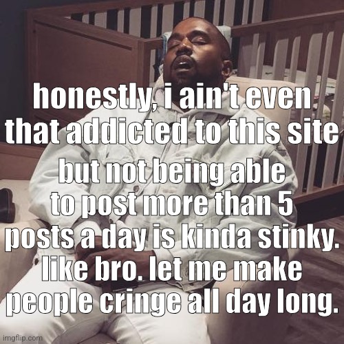 kanye west eepy | honestly, i ain't even that addicted to this site; but not being able to post more than 5 posts a day is kinda stinky. like bro. let me make people cringe all day long. | image tagged in kanye west eepy | made w/ Imgflip meme maker