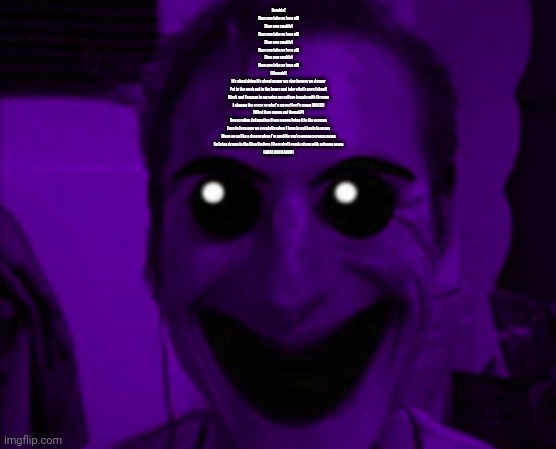 William Afton | Rumble!
They gon take yo face off!
They gon rumble!
They gon take yo face off!
They gon rumble!
They gon take yo face off!
They gon rumble!
They gon take yo face off!
(Chyeah!)

It's about drive it's about power we stay hungry we devour
Put in the work put in the hours and take what's ours (ahoo!)
Black and Samoan in my veins my culture bangin with Strange
I change the game so what's my motherf'n name (ROCK!)
(What they gonna get though?)
Desecration defamation if you wanna bring it to the masses
Face to face now we escalatin when I have to put boots to asses
Mean on ya like a dream when I'm rumblin you're gonna scream mama
So bring drama to the King Brahma (then what) comin at you with extreme mana
(AHOO AHOO AHOO) | image tagged in william afton | made w/ Imgflip meme maker