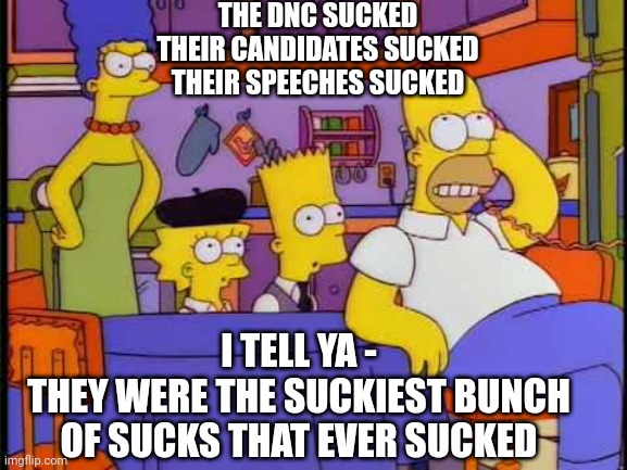 THE DNC SUCKED
THEIR CANDIDATES SUCKED
THEIR SPEECHES SUCKED I TELL YA -
THEY WERE THE SUCKIEST BUNCH
OF SUCKS THAT EVER SUCKED | made w/ Imgflip meme maker