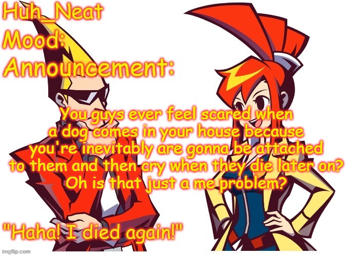 Huh_neat Ghost Trick temp (Thanks Knockout offical) | You guys ever feel scared when a dog comes in your house because you're inevitably are gonna be attached to them and then cry when they die later on?
Oh is that just a me problem? | image tagged in huh_neat ghost trick temp thanks knockout offical | made w/ Imgflip meme maker