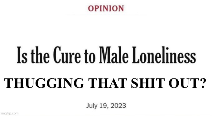 Cure to Male Loneliness | THUGGING THAT SHIT OUT? | image tagged in cure to male loneliness | made w/ Imgflip meme maker