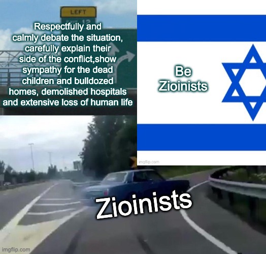 Some people do everything they can to prevent you from taking their side | Respectfully and calmly debate the situation, carefully explain their side of the conflict,show sympathy for the dead children and bulldozed homes, demolished hospitals and extensive loss of human life; Be Zioinists; Zioinists | image tagged in memes,left exit 12 off ramp,zionists,genocide | made w/ Imgflip meme maker