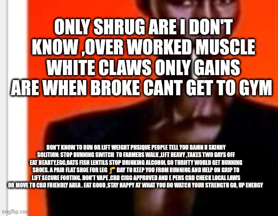 Bodybuilding tip #23 | ONLY SHRUG ARE I DON'T KNOW ,OVER WORKED MUSCLE WHITE CLAWS ONLY GAINS ARE WHEN BROKE CANT GET TO GYM; DON'T KNOW TO RUN OR LIFT WEIGHT PHSIQUE PEOPLE TELL YOU DAMN U SKINNY
SOLITION: STOP RUNNING SWITCH  TO FARMERS WALK ,LIFT HEAVY ,TAKES TWO DAYS OFF EAT HEARTY,EGG,OATS FISH LENTILS STOP DRINKING ALCOHOL GO THRIFTY WORLD GET RUNNING SHOES. A PAIR FLAT SHOE FOR LEG 🦵 DAY TO KEEP YOU FROM RUNNING AND HELP ON GRIP TO LIFT SECURE FOOTING. DON'T VAPE ,CBD CIGG APPROVED AND E PENS CBD CHECK LOCAL LAWS OR MOVE TO CBD FRIENDLY AREA . EAT GOOD ,STAY HAPPY AT WHAT YOU DO WATCH YOUR STRENGTH GO, UP ENERGY | image tagged in they had us in the first half,gym memes,work out,extreme sports | made w/ Imgflip meme maker