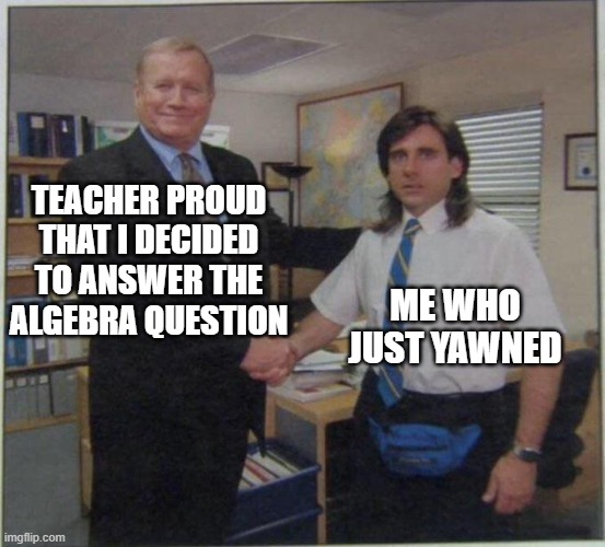 Oopsies | TEACHER PROUD THAT I DECIDED TO ANSWER THE ALGEBRA QUESTION; ME WHO JUST YAWNED | image tagged in the office handshake,school,mistake | made w/ Imgflip meme maker