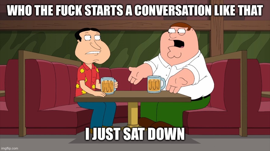 Who starts a conversation like that | WHO THE FUCK STARTS A CONVERSATION LIKE THAT I JUST SAT DOWN | image tagged in who starts a conversation like that | made w/ Imgflip meme maker