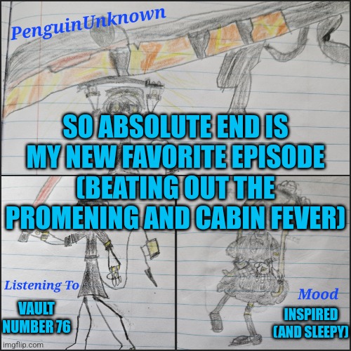 It's been a while since I've used this | SO ABSOLUTE END IS MY NEW FAVORITE EPISODE (BEATING OUT THE PROMENING AND CABIN FEVER); VAULT NUMBER 76; INSPIRED (AND SLEEPY) | image tagged in penguinunknown announcement v4,murder drones | made w/ Imgflip meme maker