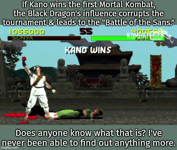It bugs me. | If Kano wins the first Mortal Kombat, the Black Dragon's influence corrupts the tournament & leads to the "Battle of the Sans."; Does anyone know what that is? I've never been able to find out anything more. | image tagged in kano fatality,videogame,unsolved mysteries | made w/ Imgflip meme maker