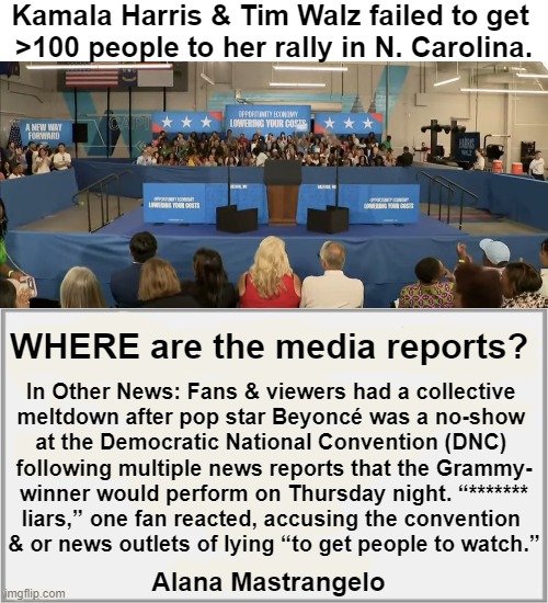 Not Interested . . . | Kamala Harris & Tim Walz failed to get 
>100 people to her rally in N. Carolina. WHERE are the media reports? In Other News: Fans & viewers had a collective 

meltdown after pop star Beyoncé was a no-show 

at the Democratic National Convention (DNC) 

following multiple news reports that the Grammy-

winner would perform on Thursday night. “*******

liars,” one fan reacted, accusing the convention 

& or news outlets of lying “to get people to watch.”; Alana Mastrangelo | image tagged in kamala harris,tim walz,not a lot of interest,fakery,media,media lies | made w/ Imgflip meme maker