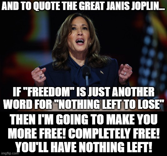 Me and Bobby McGee are against Kamala along with all patriots! | AND TO QUOTE THE GREAT JANIS JOPLIN... IF "FREEDOM" IS JUST ANOTHER WORD FOR "NOTHING LEFT TO LOSE"; THEN I'M GOING TO MAKE YOU
MORE FREE! COMPLETELY FREE!
YOU'LL HAVE NOTHING LEFT! | image tagged in kamala harris,freedom,janis joplin,democrats,liberal logic | made w/ Imgflip meme maker