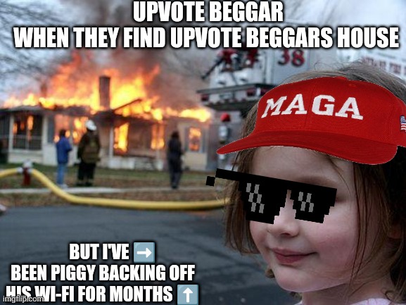 Upvote beggars | UPVOTE BEGGAR
WHEN THEY FIND UPVOTE BEGGARS HOUSE; BUT I'VE ➡️
BEEN PIGGY BACKING OFF HIS WI-FI FOR MONTHS ⬆️ | image tagged in memes,disaster girl,vpn,upvote begging | made w/ Imgflip meme maker