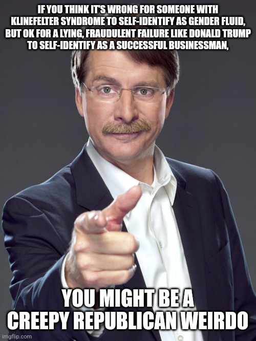 Creepy Republican weirdos self-dishonestly don't self-identify as creepy Republican weirdos. But that's what they are. | IF YOU THINK IT'S WRONG FOR SOMEONE WITH
KLINEFELTER SYNDROME TO SELF-IDENTIFY AS GENDER FLUID,
BUT OK FOR A LYING, FRAUDULENT FAILURE LIKE DONALD TRUMP
TO SELF-IDENTIFY AS A SUCCESSFUL BUSINESSMAN, YOU MIGHT BE A
CREEPY REPUBLICAN WEIRDO | image tagged in jeff foxworthy,creepy,weird,republican,gender identity,donald trump | made w/ Imgflip meme maker