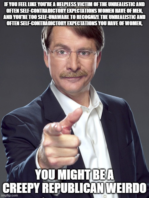 It's not unrealistic to expect you to be able to recognize when you do the same things you whine about other people doing. | IF YOU FEEL LIKE YOU'RE A HELPLESS VICTIM OF THE UNREALISTIC AND
OFTEN SELF-CONTRADICTORY EXPECTATIONS WOMEN HAVE OF MEN,
AND YOU'RE TOO SELF-UNAWARE TO RECOGNIZE THE UNREALISTIC AND
OFTEN SELF-CONTRADICTORY EXPECTATIONS YOU HAVE OF WOMEN, YOU MIGHT BE A
CREEPY REPUBLICAN WEIRDO | image tagged in jeff foxworthy,creepy,weird,republican,men vs women,unrealistic expectations | made w/ Imgflip meme maker