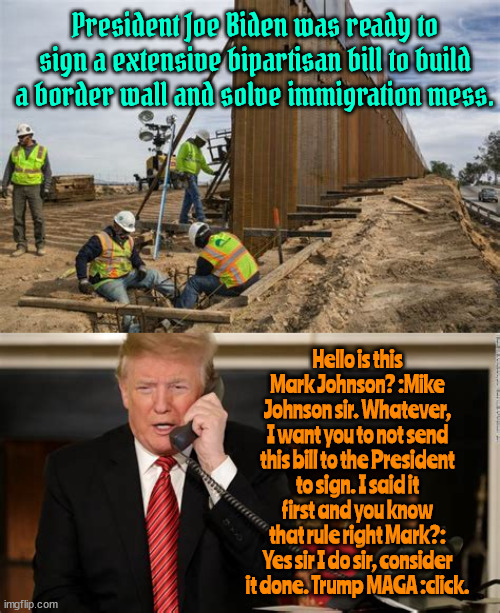 More important than "Finders Keepers" | President Joe Biden was ready to sign a extensive bipartisan bill to build a border wall and solve immigration mess. Hello is this Mark Johnson? :Mike Johnson sir. Whatever, I want you to not send this bill to the President to sign. I said it first and you know that rule right Mark?: Yes sir I do sir, consider it done. Trump MAGA :click. | image tagged in border bill bs,save the wales from windmills,rake around the forest,inject bleach,nuke a hurricane,maga mastermind | made w/ Imgflip meme maker