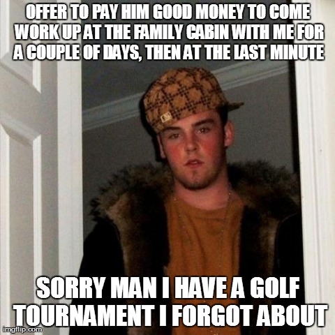 Scumbag Steve Meme | OFFER TO PAY HIM GOOD MONEY TO COME WORK UP AT THE FAMILY CABIN WITH ME FOR A COUPLE OF DAYS, THEN AT THE LAST MINUTE SORRY MAN I HAVE A GOL | image tagged in memes,scumbag steve,AdviceAnimals | made w/ Imgflip meme maker