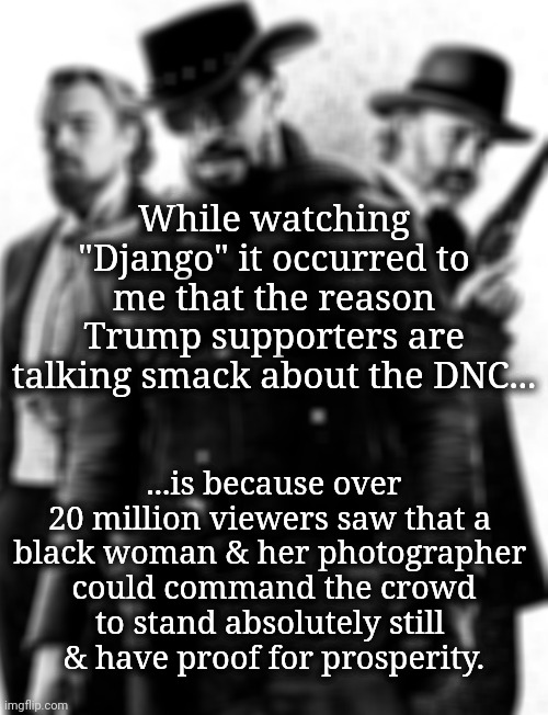 That Woman's Got Some Power | While watching "Django" it occurred to me that the reason Trump supporters are talking smack about the DNC... ...is because over 20 million viewers saw that a 
black woman & her photographer 
could command the crowd
to stand absolutely still 
& have proof for prosperity. | image tagged in dnc,kamala harris,white supremacists | made w/ Imgflip meme maker