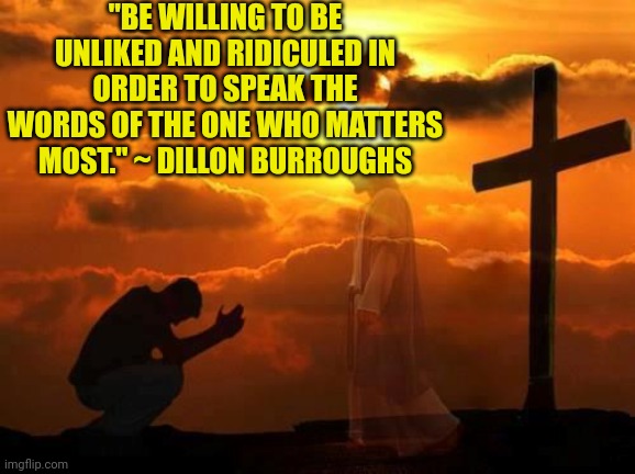 Kneeling man | "BE WILLING TO BE UNLIKED AND RIDICULED IN ORDER TO SPEAK THE WORDS OF THE ONE WHO MATTERS MOST." ~ DILLON BURROUGHS | image tagged in kneeling man | made w/ Imgflip meme maker