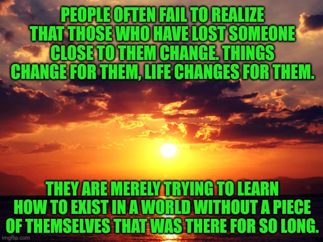 Grief | PEOPLE OFTEN FAIL TO REALIZE THAT THOSE WHO HAVE LOST SOMEONE CLOSE TO THEM CHANGE. THINGS CHANGE FOR THEM, LIFE CHANGES FOR THEM. THEY ARE MERELY TRYING TO LEARN HOW TO EXIST IN A WORLD WITHOUT A PIECE OF THEMSELVES THAT WAS THERE FOR SO LONG. | image tagged in grief | made w/ Imgflip meme maker