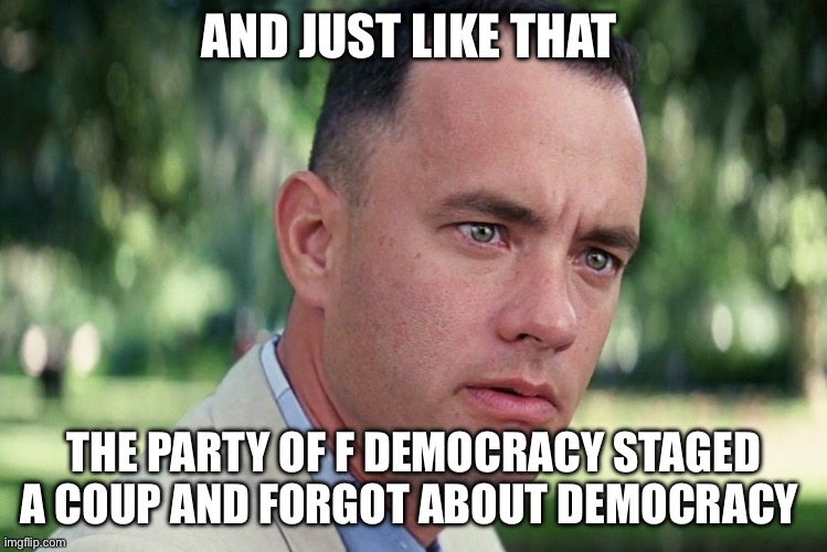 Democracy | AND JUST LIKE THAT; THE PARTY OF F DEMOCRACY STAGED A COUP AND FORGOT ABOUT DEMOCRACY | image tagged in memes,and just like that,democrats,joe biden,kamala harris,politics | made w/ Imgflip meme maker