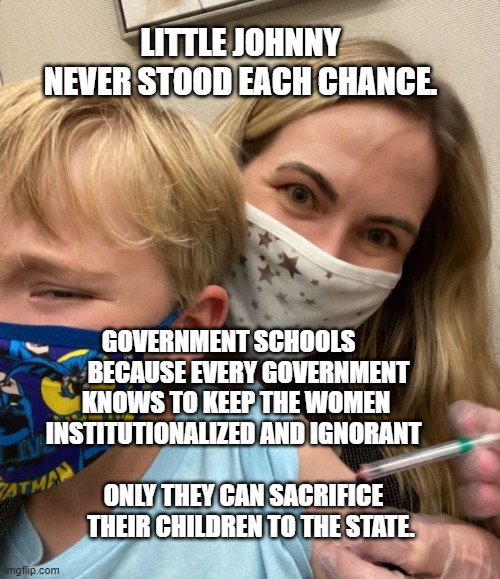 LITTLE JOHNNY NEVER STOOD EACH CHANCE. GOVERNMENT SCHOOLS         BECAUSE EVERY GOVERNMENT KNOWS TO KEEP THE WOMEN INSTITUTIONALIZED AND IGNORANT 
                                  ONLY THEY CAN SACRIFICE         THEIR CHILDREN TO THE STATE. | image tagged in woke woman gives crying child covid vaccine | made w/ Imgflip meme maker
