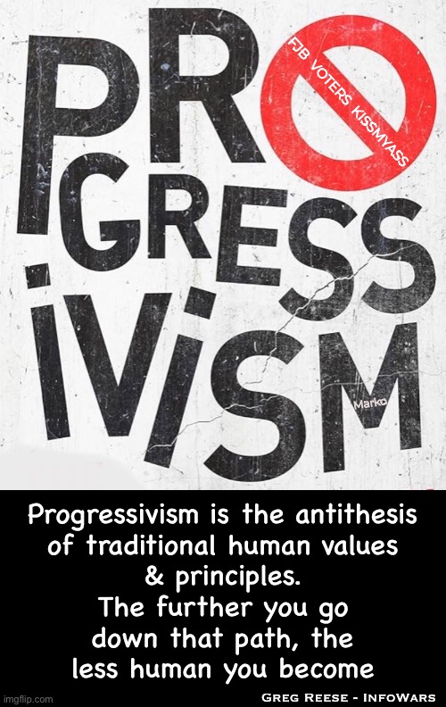 aka:  SCOURGE | FJB  VOTERS  KISSMYASS; Marko; Progressivism is the antithesis
of traditional human values
& principles.
The further you go
down that path, the
less human you become; Greg Reese - InfoWars | image tagged in memes,this form of leftism destroys society,dems r wack,no values principles morals,progressives fjb voters kissmyass | made w/ Imgflip meme maker