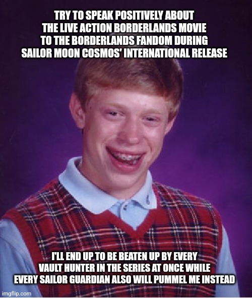 Bad Luck Brian | TRY TO SPEAK POSITIVELY ABOUT THE LIVE ACTION BORDERLANDS MOVIE TO THE BORDERLANDS FANDOM DURING SAILOR MOON COSMOS' INTERNATIONAL RELEASE; I'LL END UP TO BE BEATEN UP BY EVERY VAULT HUNTER IN THE SERIES AT ONCE WHILE EVERY SAILOR GUARDIAN ALSO WILL PUMMEL ME INSTEAD | image tagged in memes,bad luck brian,borderlands,sailor moon | made w/ Imgflip meme maker