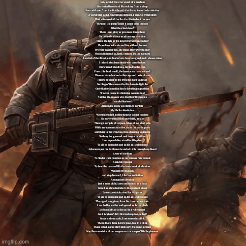Ok idc if you can’t read | Only a child from the womb of a machine
Harvested from tank like waking from a sleep
Born with me, from the first breath that I take Know their mistakes
A world that found redemption through a planet's dying lungs
That witnessed all the fire that blotted out the sun
Through the purge could it begin to be undone
What they had done?
There is no glory or greatness found here
No tales of valiance or of courage over fear
This is the fate of the deserving warzone fodder
Those born with sin and live without honour
By every passing day, the ranks grow ever thinner
This as it should be, here, corpses are the winners
Survival of the fittest, our deaths have been assigned And I choose mine
I inherit sins from those who came before
Our cursed bloodlines, tainted to the core
From this dead world, the lessons we have learned:
There exists salvation in the cogs and bolts of war
I know nothing of the trenches I am to die on
Nothing of the causes that I'm born to fight for
Only that redemption lies in breaking opposition
I'll never pause in obtaining exoneration! 
Not like the masses who live their life in gain
I am disillusioned
Arms wide open, we embrace our fate
My life for absolution
We stride to hell unflinching we do not hesitate
No survival instincts; only faith, innate
Through our pile of corpses, triumph we shall gain
While our cannons rain fire, make the earth quake
Marching to the trenches, then charging to demise
Nothing but gasmask and lasgun to utilize
I am expendable, a tool for His plans
To kill as is needed and to die as He demands
Advance upon the battlements and win this through my blood
A war of attrition
To hinder their progress as my carcass rots in mud
A suicide mission
To bear the curse of life that must seek vindication
Was not my decision
As I step forward, I feel no hesitation
Amongst my division
Just a mere child, born and trained in a flash
Raised as a brushstroke in His portrait of ash
I am expendable a tool for His plans
To kill as is needed and to die as He demands
The signal was given, from the trenches we dash
I see bodies scatter and spread as forces clash
My blood drips to the soil in a ruby splash
Am I forgiven? did I find redemption, at last?
In an endless cycle, l am a nameless link
The millions from before gone, too, in a blink
Those who'll come after shall earn the same stigmas
May the mountains of our corpses earn a scrap of His forgiveness | made w/ Imgflip meme maker