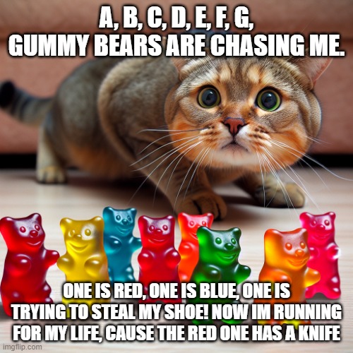 GUMMY BEARS ARE CHASING ME | A, B, C, D, E, F, G, GUMMY BEARS ARE CHASING ME. ONE IS RED, ONE IS BLUE, ONE IS TRYING TO STEAL MY SHOE! NOW IM RUNNING FOR MY LIFE, CAUSE THE RED ONE HAS A KNIFE | image tagged in gummy bears chasing cat | made w/ Imgflip meme maker