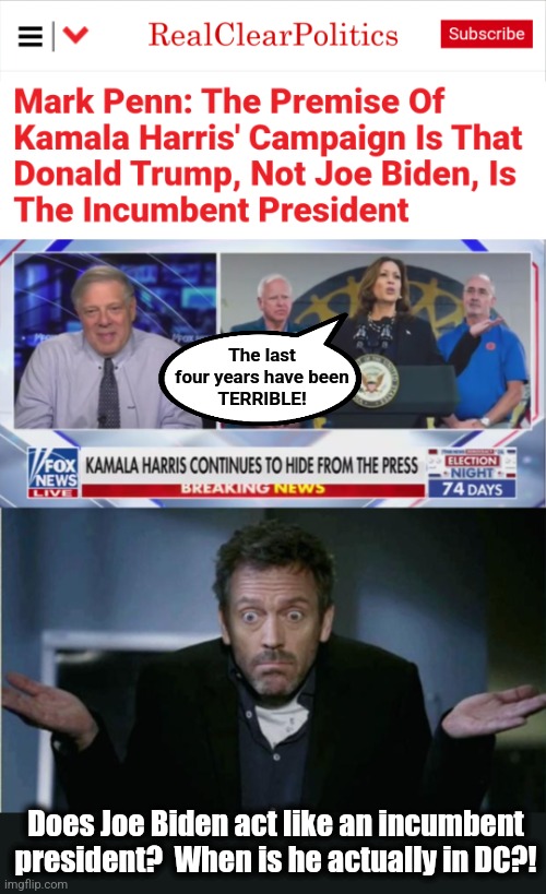 Libs are so easily fooled | The last
four years have been
TERRIBLE! Does Joe Biden act like an incumbent president?  When is he actually in DC?! | image tagged in shrug,kamala harris,campaign,democrats,who's running the country,donald trump | made w/ Imgflip meme maker