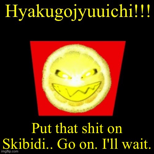 hyaku | Put that shit on Skibidi.. Go on. I'll wait. | image tagged in hyaku | made w/ Imgflip meme maker