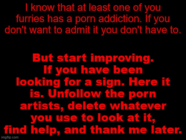 I wish the best for you, and your future. | But start improving. If you have been looking for a sign. Here it is. Unfollow the porn artists, delete whatever you use to look at it, find help, and thank me later. I know that at least one of you furries has a porn addiction. If you don't want to admit it you don't have to. | image tagged in self improvement | made w/ Imgflip meme maker