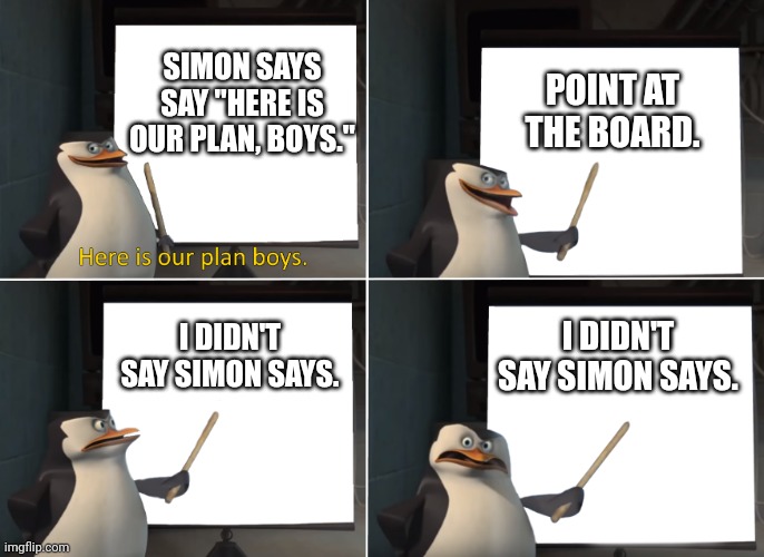 Simon Says 2 | SIMON SAYS SAY "HERE IS OUR PLAN, BOYS."; POINT AT THE BOARD. I DIDN'T SAY SIMON SAYS. I DIDN'T SAY SIMON SAYS. | image tagged in here is our plan boys,simon says,anti meme | made w/ Imgflip meme maker