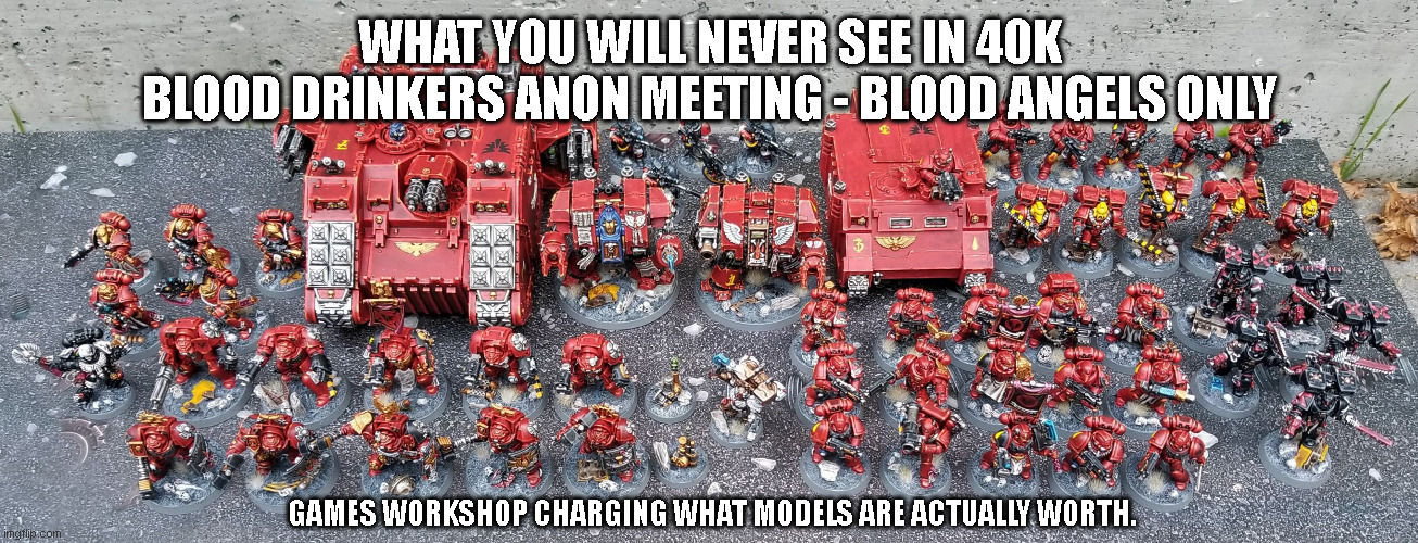 40k Blood Angels Blood Drinkers Anon Meeting | WHAT YOU WILL NEVER SEE IN 40K
BLOOD DRINKERS ANON MEETING - BLOOD ANGELS ONLY; GAMES WORKSHOP CHARGING WHAT MODELS ARE ACTUALLY WORTH. | image tagged in blood angels,40k,minitures,gamesworkshop,anon,warhammer | made w/ Imgflip meme maker