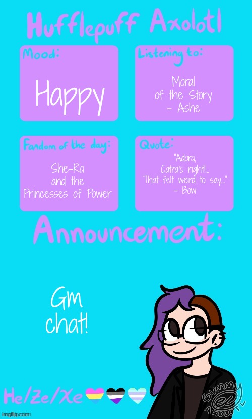 Hufflepuff Axolotl's Announcement Template by Gummy_Axolotl | Moral of the Story
- Ashe; Happy; "Adora, Catra's right!... That felt weird to say..."
- Bow; She-Ra and the Princesses of Power; Gm chat! | image tagged in hufflepuff axolotl's announcement template by gummy_axolotl | made w/ Imgflip meme maker